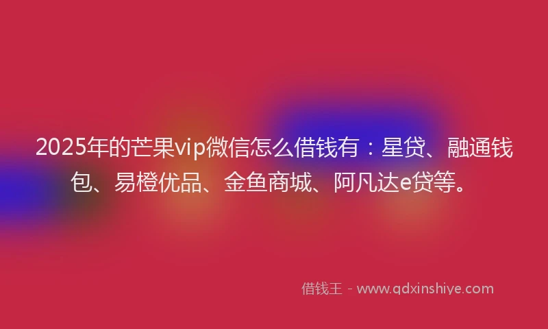 2025年的芒果vip微信怎么借钱有：星贷、融通钱包、易橙优品、金鱼商城、阿凡达e贷等。