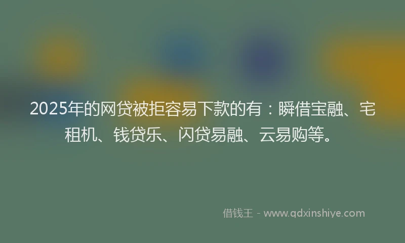 2025年的网贷被拒容易下款的有：瞬借宝融、宅租机、钱贷乐、闪贷易融、云易购等。
