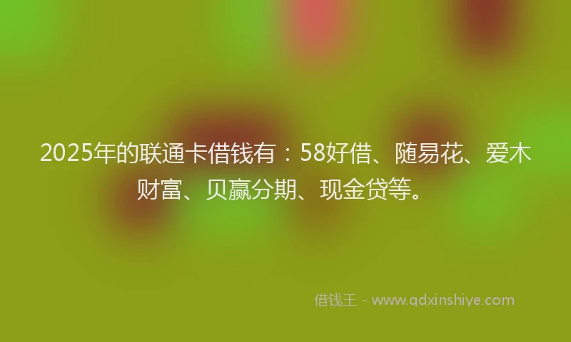 2025年的联通卡借钱有：58好借、随易花、爱木财富、贝赢分期、现金贷等。