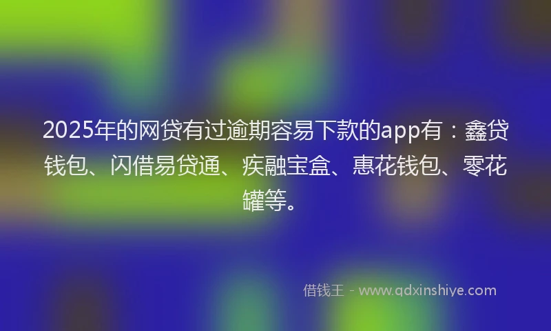 2025年的网贷有过逾期容易下款的app有：鑫贷钱包、闪借易贷通、疾融宝盒、惠花钱包、零花罐等。
