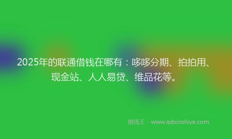2025年的联通借钱在哪有：哆哆分期、拍拍用、现金站、人人易贷、维品花等。