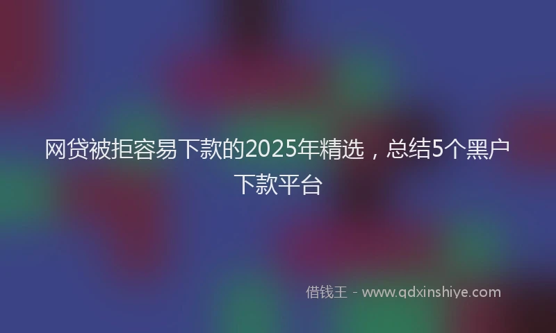 网贷被拒容易下款的2025年精选，总结5个黑户下款平台