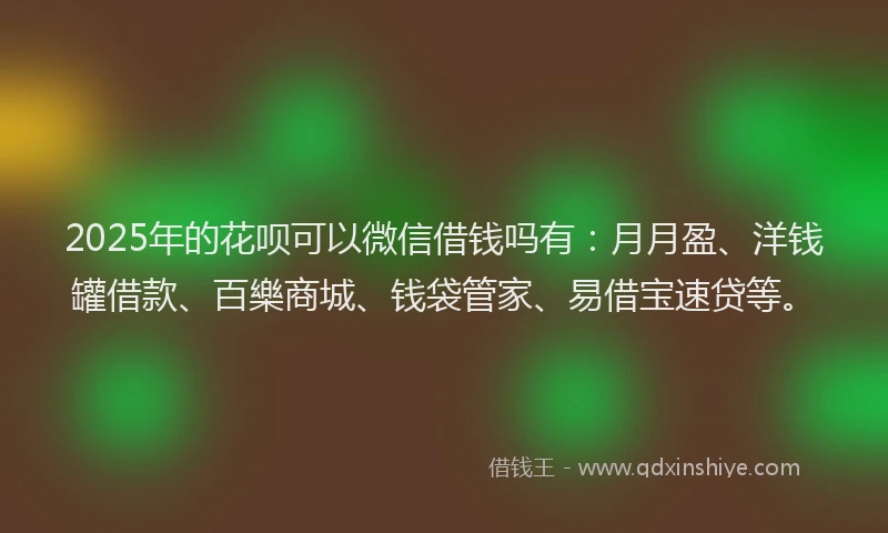 2025年的花呗可以微信借钱吗有：月月盈、洋钱罐借款、百樂商城、钱袋管家、易借宝速贷等。
