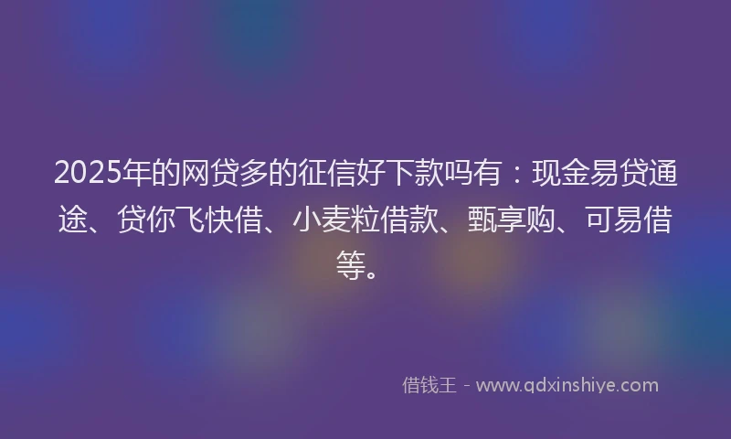 2025年的网贷多的征信好下款吗有：现金易贷通途、贷你飞快借、小麦粒借款、甄享购、可易借等。