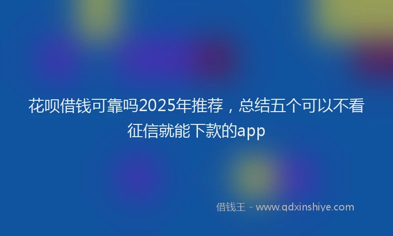 花呗借钱可靠吗2025年推荐，总结五个可以不看征信就能下款的app