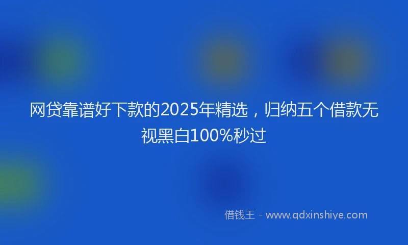 网贷靠谱好下款的2025年精选，归纳五个借款无视黑白100%秒过