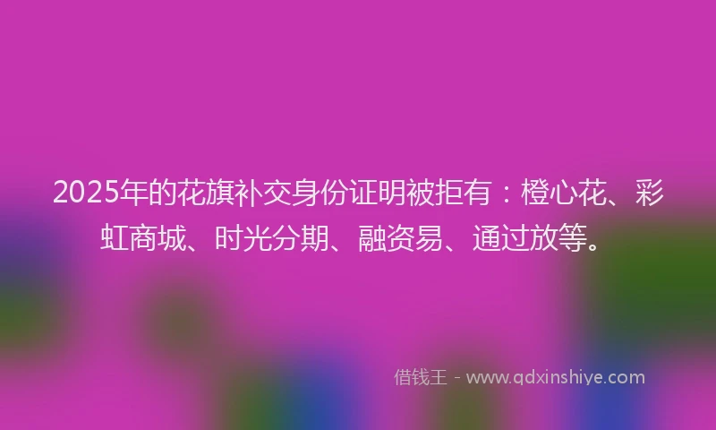 2025年的花旗补交身份证明被拒有：橙心花、彩虹商城、时光分期、融资易、通过放等。