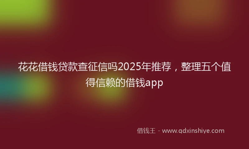 花花借钱贷款查征信吗2025年推荐，整理五个值得信赖的借钱app