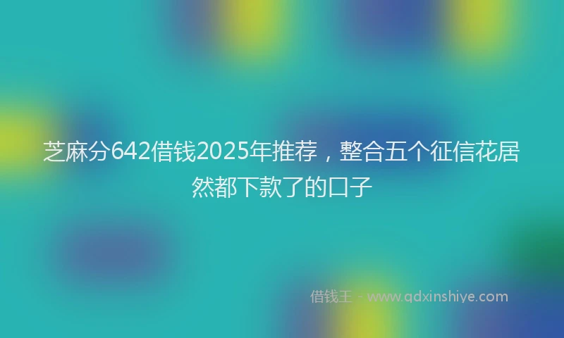芝麻分642借钱2025年推荐，整合五个征信花居然都下款了的口子