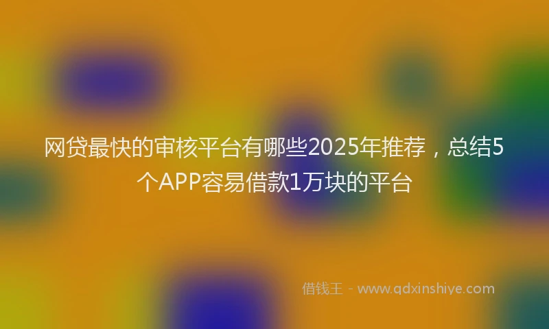 网贷最快的审核平台有哪些2025年推荐，总结5个APP容易借款1万块的平台
