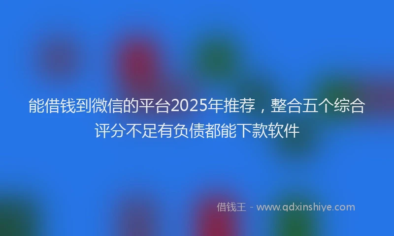 能借钱到微信的平台2025年推荐，整合五个综合评分不足有负债都能下款软件