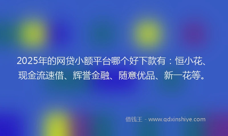 2025年的网贷小额平台哪个好下款有：恒小花、现金流速借、辉誉金融、随意优品、新一花等。