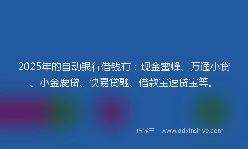 2025年的自动银行借钱有：现金蜜蜂、万通小贷、小金鹿贷、快易贷融、借款宝速贷宝等。