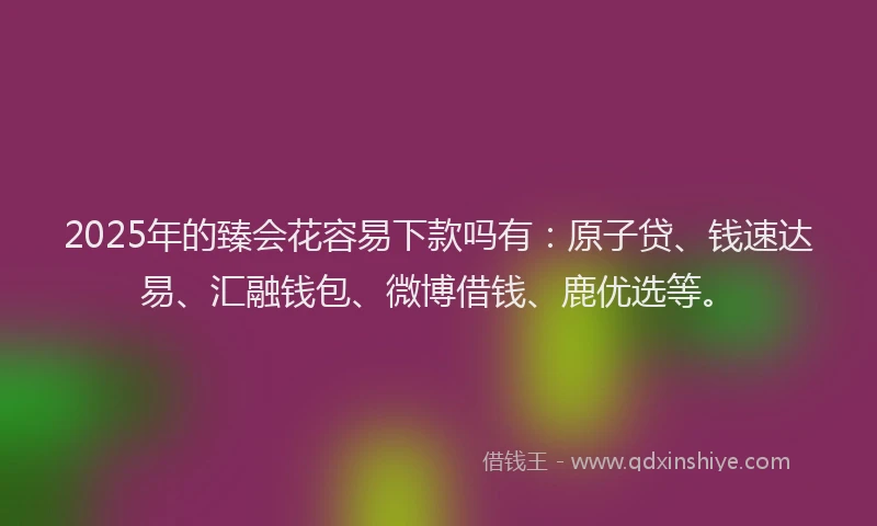 2025年的臻会花容易下款吗有：原子贷、钱速达易、汇融钱包、微博借钱、鹿优选等。
