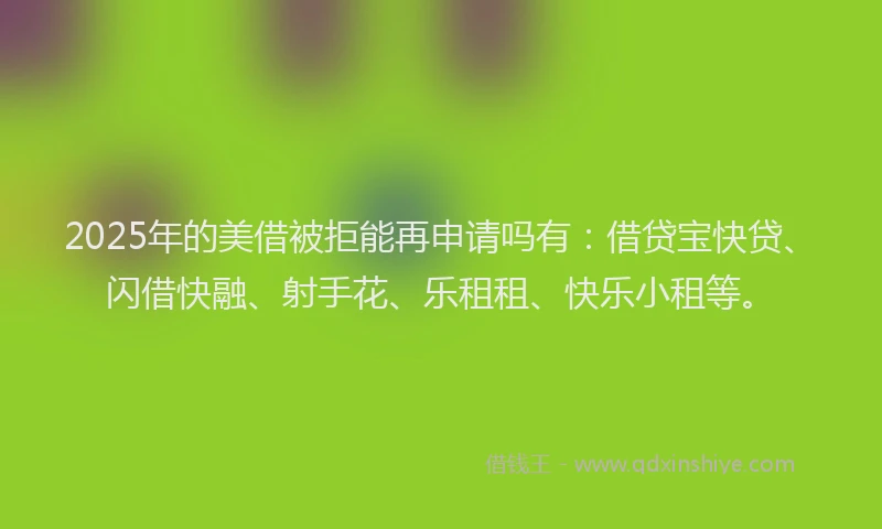 2025年的美借被拒能再申请吗有：借贷宝快贷、闪借快融、射手花、乐租租、快乐小租等。