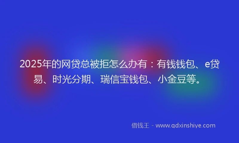 2025年的网贷总被拒怎么办有：有钱钱包、e贷易、时光分期、瑞信宝钱包、小金豆等。
