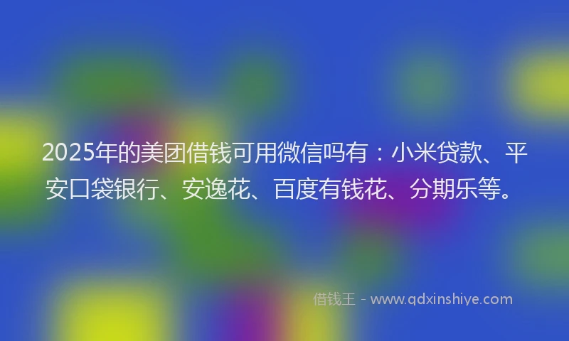 2025年的美团借钱可用微信吗有：小米贷款、平安口袋银行、安逸花、百度有钱花、分期乐等。