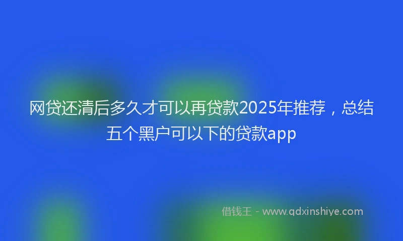 网贷还清后多久才可以再贷款2025年推荐，总结五个黑户可以下的贷款app