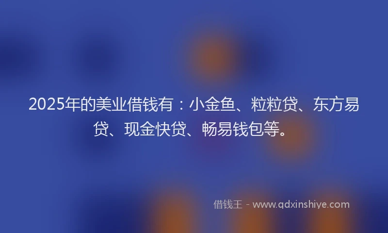 2025年的美业借钱有：小金鱼、粒粒贷、东方易贷、现金快贷、畅易钱包等。