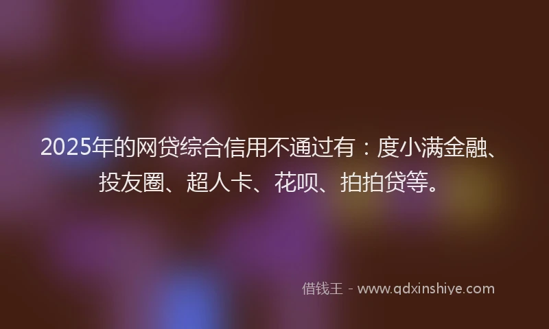 2025年的网贷综合信用不通过有：度小满金融、投友圈、超人卡、花呗、拍拍贷等。