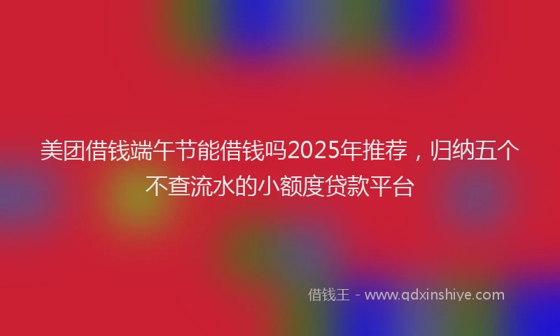 美团借钱端午节能借钱吗2025年推荐，归纳五个不查流水的小额度贷款平台