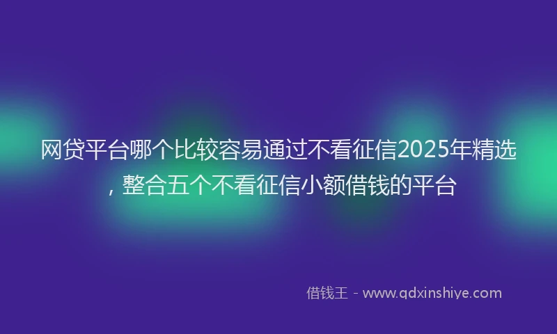 网贷平台哪个比较容易通过不看征信2025年精选，整合五个不看征信小额借钱的平台