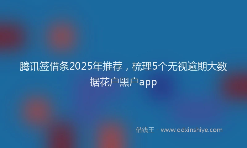 腾讯签借条2025年推荐，梳理5个无视逾期大数据花户黑户app