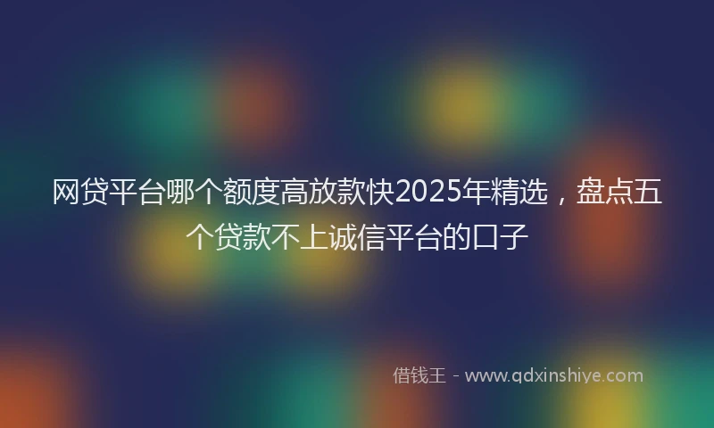 网贷平台哪个额度高放款快2025年精选，盘点五个贷款不上诚信平台的口子