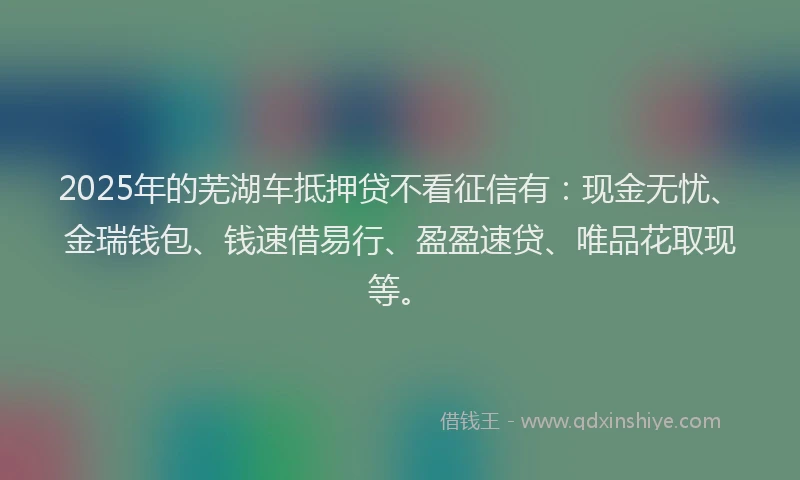 2025年的芜湖车抵押贷不看征信有：现金无忧、金瑞钱包、钱速借易行、盈盈速贷、唯品花取现等。
