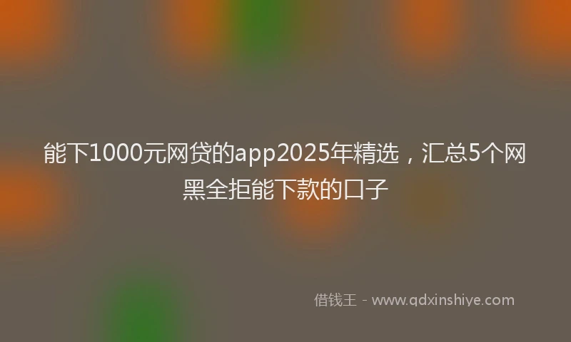 能下1000元网贷的app2025年精选，汇总5个网黑全拒能下款的口子