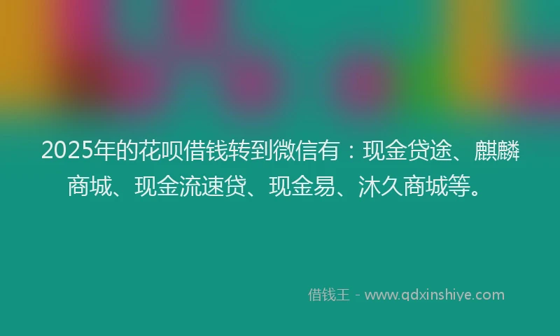 2025年的花呗借钱转到微信有：现金贷途、麒麟商城、现金流速贷、现金易、沐久商城等。