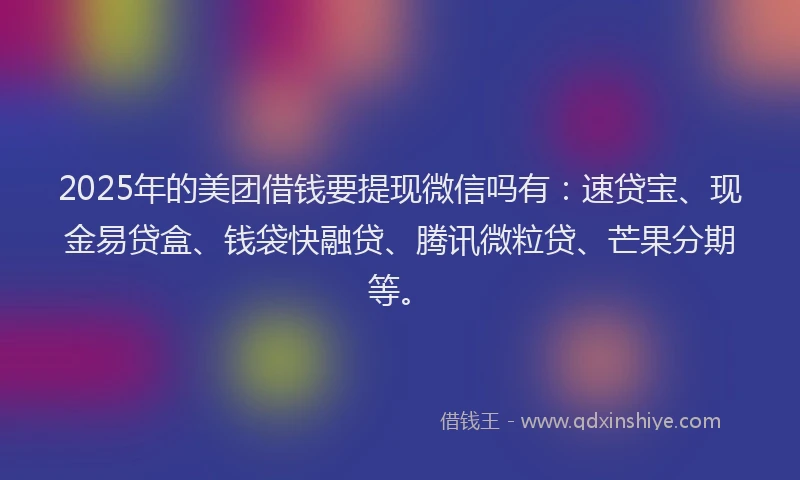 2025年的美团借钱要提现微信吗有：速贷宝、现金易贷盒、钱袋快融贷、腾讯微粒贷、芒果分期等。