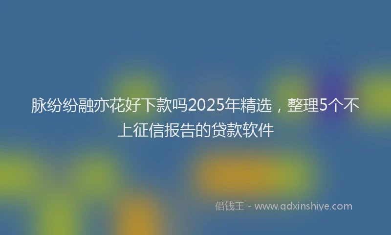 脉纷纷融亦花好下款吗2025年精选，整理5个不上征信报告的贷款软件