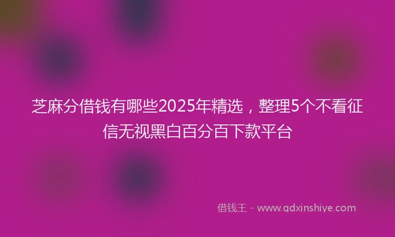 芝麻分借钱有哪些2025年精选，整理5个不看征信无视黑白百分百下款平台