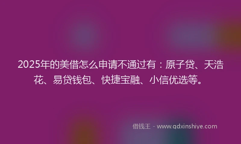 2025年的美借怎么申请不通过有：原子贷、天浩花、易贷钱包、快捷宝融、小信优选等。