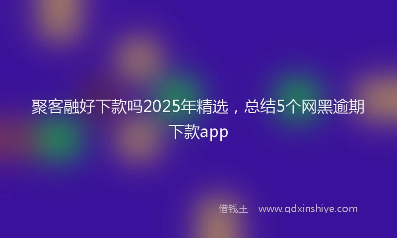 聚客融好下款吗2025年精选，总结5个网黑逾期下款app