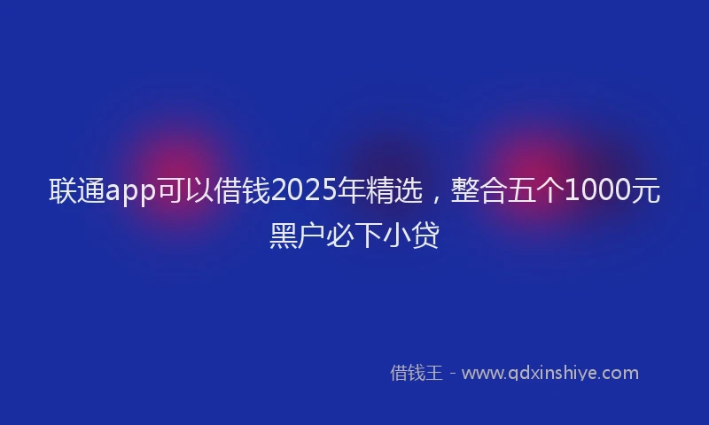 联通app可以借钱2025年精选，整合五个1000元黑户必下小贷