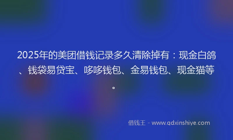 2025年的美团借钱记录多久清除掉有：现金白鸽、钱袋易贷宝、哆哆钱包、金易钱包、现金猫等。
