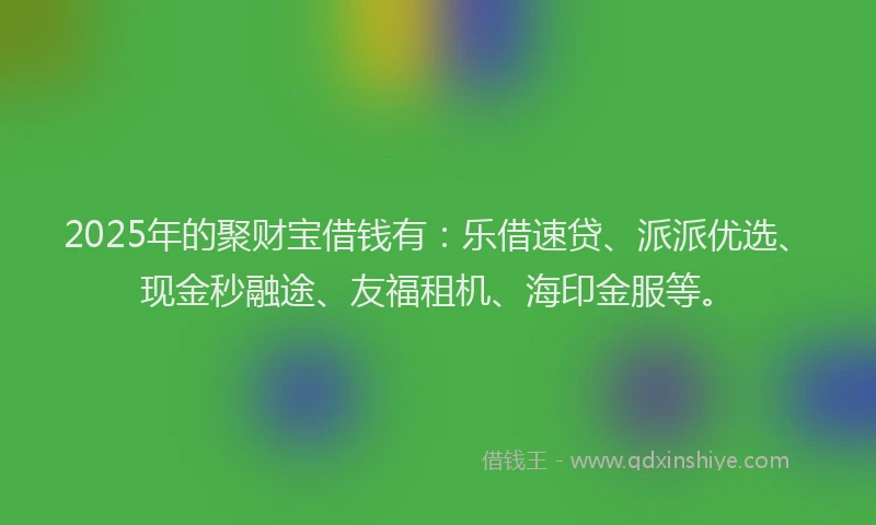 2025年的聚财宝借钱有：乐借速贷、派派优选、现金秒融途、友福租机、海印金服等。