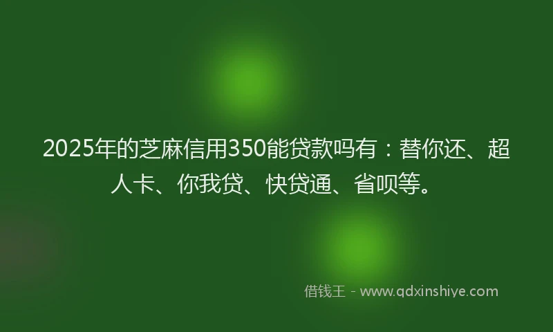 2025年的芝麻信用350能贷款吗有：替你还、超人卡、你我贷、快贷通、省呗等。