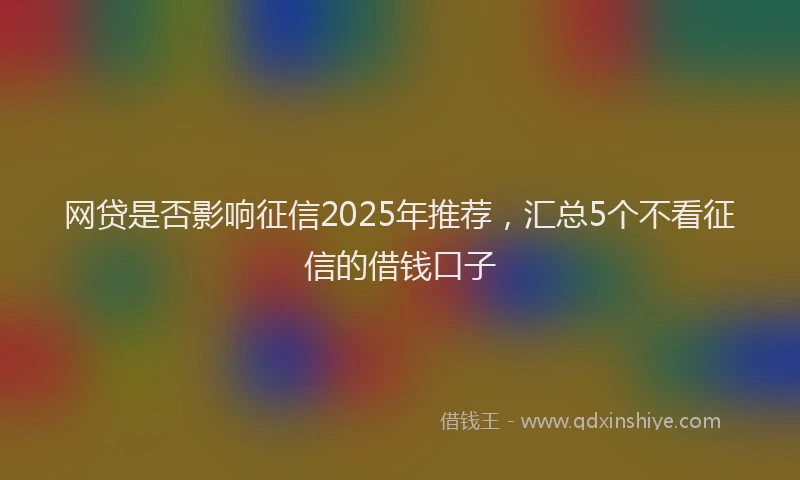 网贷是否影响征信2025年推荐，汇总5个不看征信的借钱口子