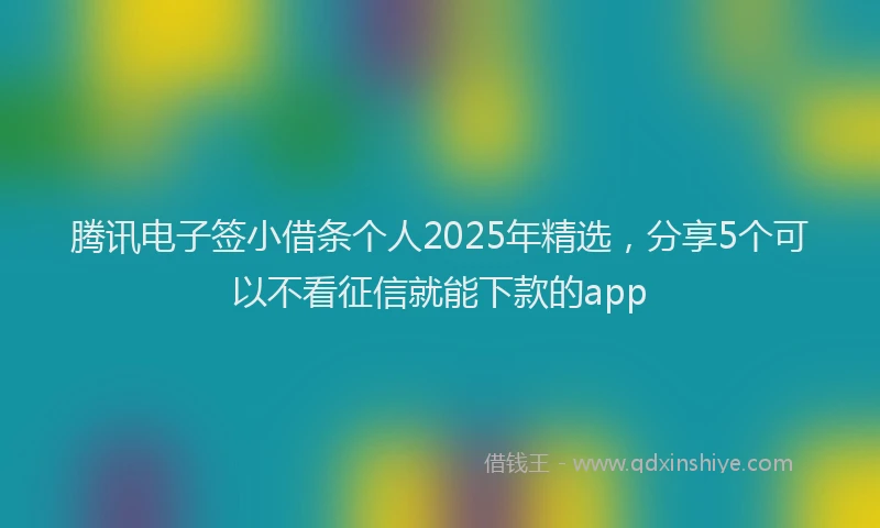 腾讯电子签小借条个人2025年精选，分享5个可以不看征信就能下款的app