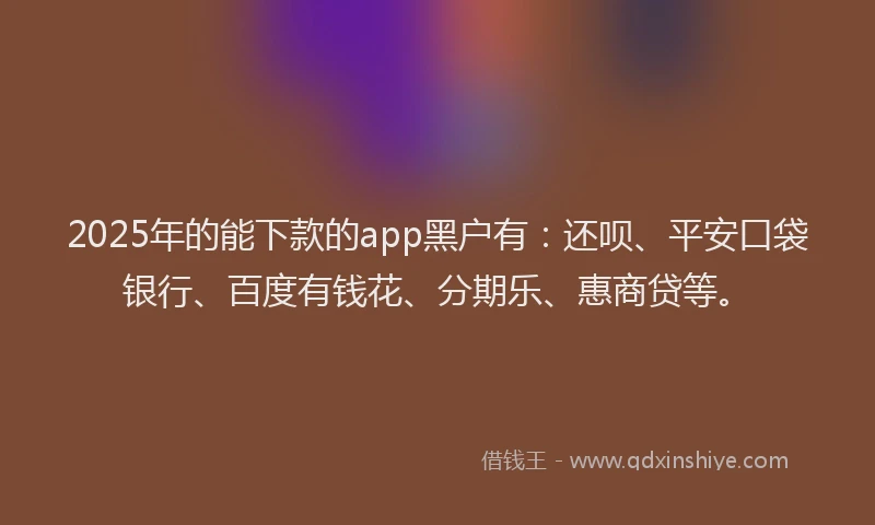 2025年的能下款的app黑户有：还呗、平安口袋银行、百度有钱花、分期乐、惠商贷等。