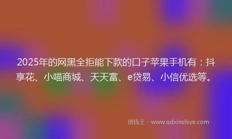 2025年的网黑全拒能下款的口子苹果手机有：抖享花、小喵商城、天天富、e贷易、小信优选等。