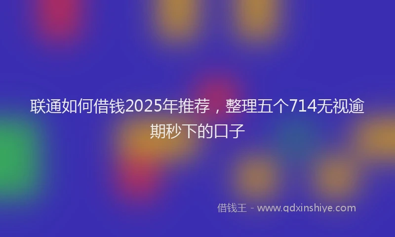 联通如何借钱2025年推荐，整理五个714无视逾期秒下的口子