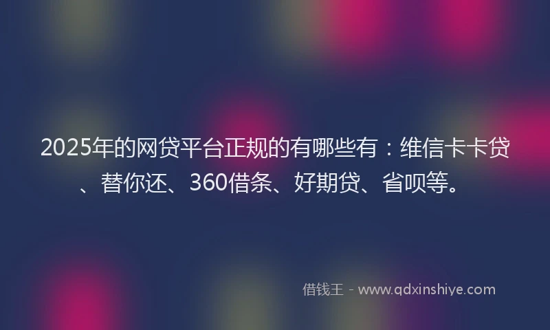 2025年的网贷平台正规的有哪些有：维信卡卡贷、替你还、360借条、好期贷、省呗等。