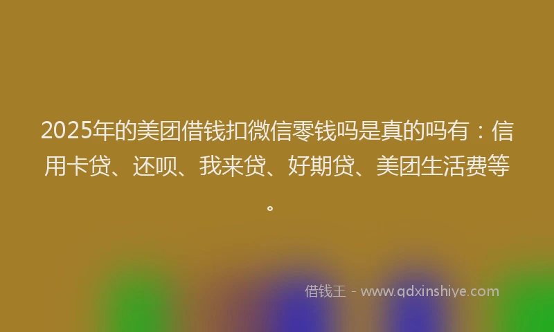 2025年的美团借钱扣微信零钱吗是真的吗有：信用卡贷、还呗、我来贷、好期贷、美团生活费等。
