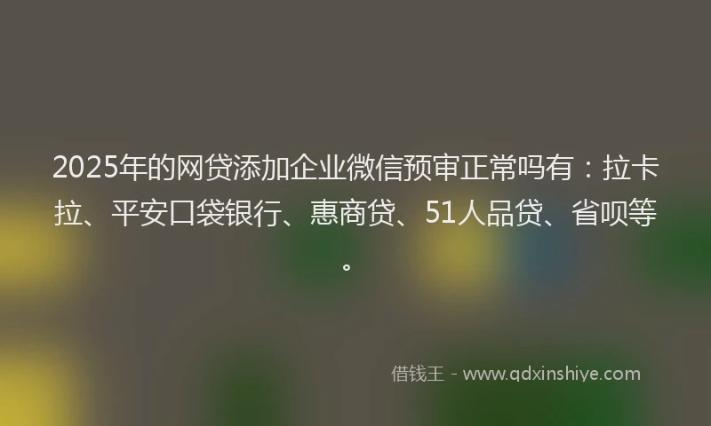 2025年的网贷添加企业微信预审正常吗有：拉卡拉、平安口袋银行、惠商贷、51人品贷、省呗等。