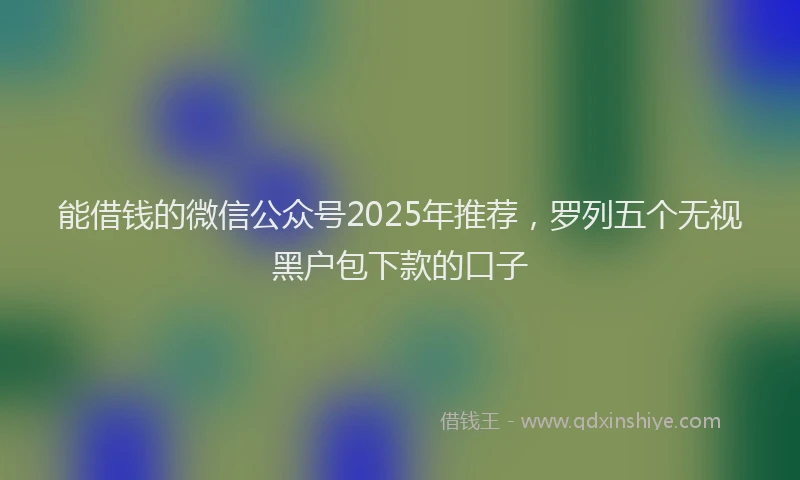 能借钱的微信公众号2025年推荐，罗列五个无视黑户包下款的口子