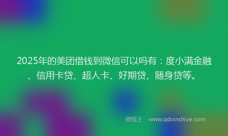 2025年的美团借钱到微信可以吗有：度小满金融、信用卡贷、超人卡、好期贷、随身贷等。